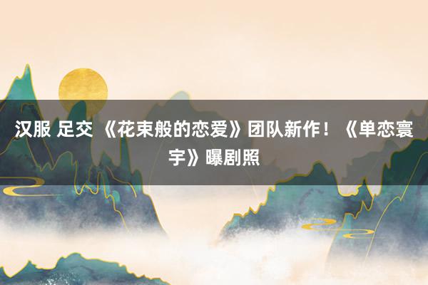 汉服 足交 《花束般的恋爱》团队新作！《单恋寰宇》曝剧照