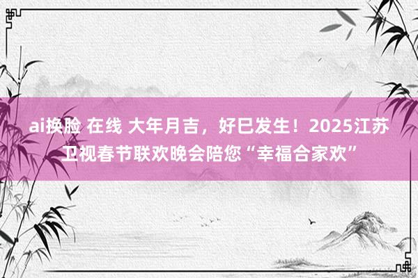 ai换脸 在线 大年月吉，好巳发生！2025江苏卫视春节联欢晚会陪您“幸福合家欢”