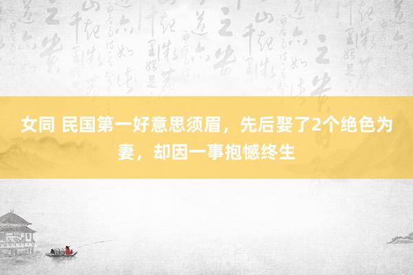 女同 民国第一好意思须眉，先后娶了2个绝色为妻，却因一事抱憾终生