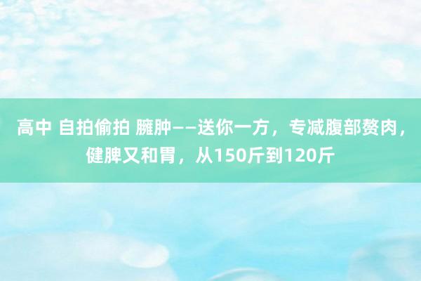 高中 自拍偷拍 臃肿——送你一方，专减腹部赘肉，健脾又和胃，从150斤到120斤