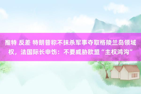 推特 反差 特朗普称不抹杀军事夺取格陵兰岛领域权，法国际长申饬：不要威胁欧盟“主权鸿沟”