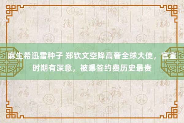 麻生希迅雷种子 郑钦文空降高奢全球大使，官宣时期有深意，被曝签约费历史最贵