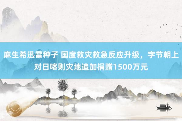 麻生希迅雷种子 国度救灾救急反应升级，字节朝上对日喀则灾地追加捐赠1500万元