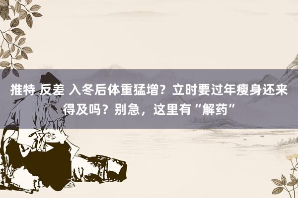 推特 反差 入冬后体重猛增？立时要过年瘦身还来得及吗？别急，这里有“解药”