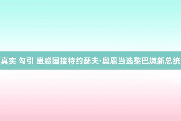 真实 勾引 蛊惑国接待约瑟夫·奥恩当选黎巴嫩新总统