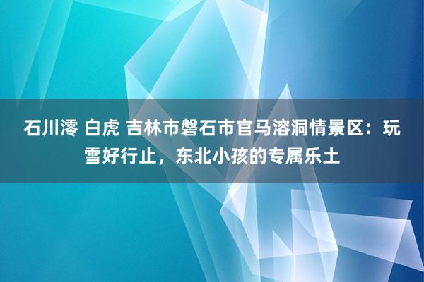 石川澪 白虎 吉林市磐石市官马溶洞情景区：玩雪好行止，东北小孩的专属乐土