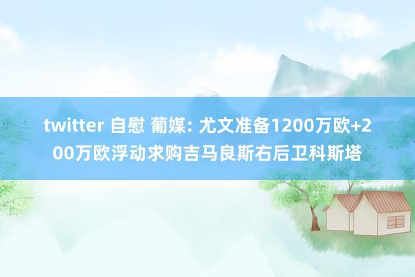 twitter 自慰 葡媒: 尤文准备1200万欧+200万欧浮动求购吉马良斯右后卫科斯塔