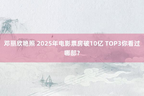 邓丽欣艳照 2025年电影票房破10亿 TOP3你看过哪部？