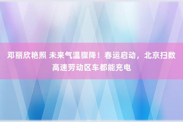 邓丽欣艳照 未来气温骤降！春运启动，北京扫数高速劳动区车都能充电