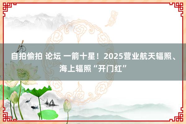 自拍偷拍 论坛 一箭十星！2025营业航天辐照、海上辐照“开门红”