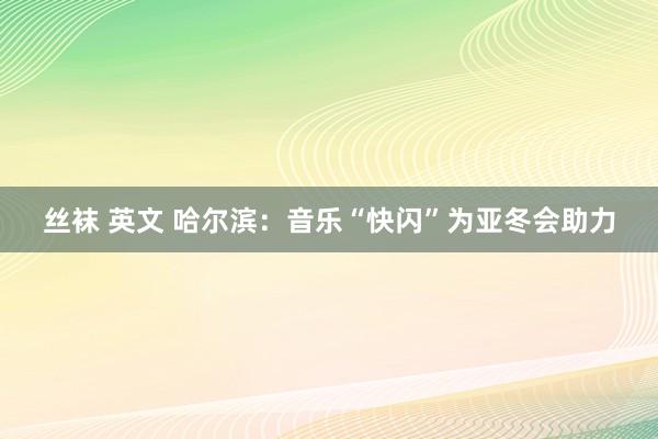 丝袜 英文 哈尔滨：音乐“快闪”为亚冬会助力