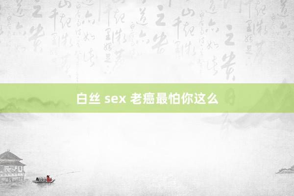 白丝 sex 老癌最怕你这么