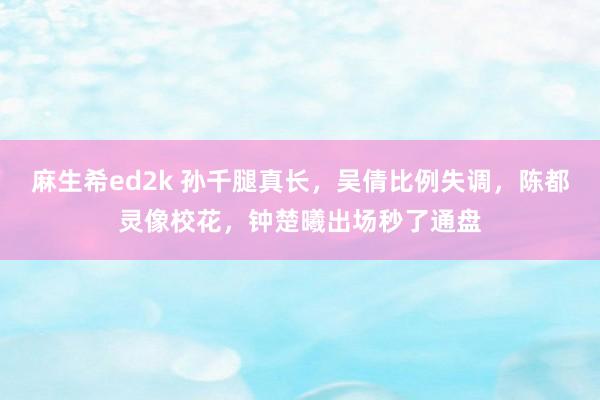 麻生希ed2k 孙千腿真长，吴倩比例失调，陈都灵像校花，钟楚曦出场秒了通盘