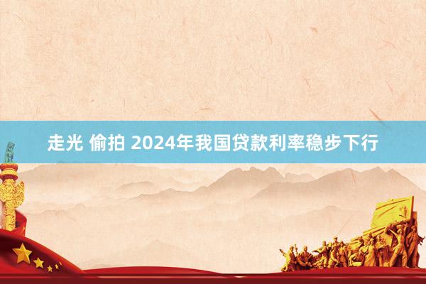 走光 偷拍 2024年我国贷款利率稳步下行