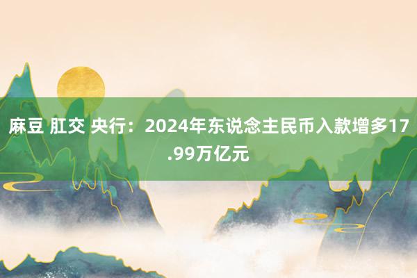 麻豆 肛交 央行：2024年东说念主民币入款增多17.99万亿元