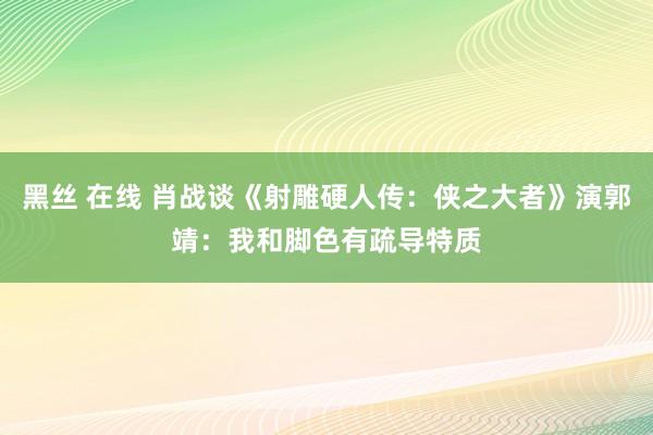 黑丝 在线 肖战谈《射雕硬人传：侠之大者》演郭靖：我和脚色有疏导特质