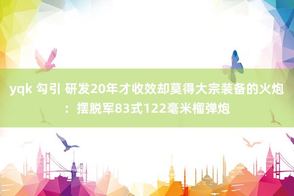 yqk 勾引 研发20年才收效却莫得大宗装备的火炮：摆脱军83式122毫米榴弹炮