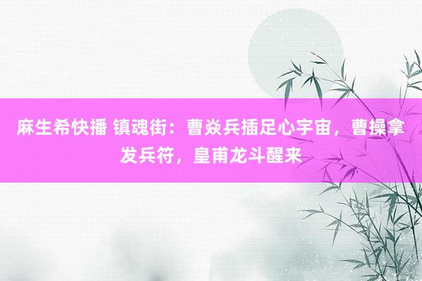 麻生希快播 镇魂街：曹焱兵插足心宇宙，曹操拿发兵符，皇甫龙斗醒来