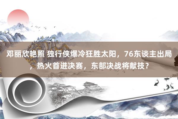 邓丽欣艳照 独行侠爆冷狂胜太阳，76东谈主出局，热火首进决赛，东部决战将献技？