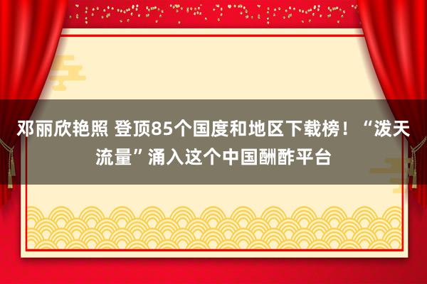 邓丽欣艳照 登顶85个国度和地区下载榜！“泼天流量”涌入这个中国酬酢平台