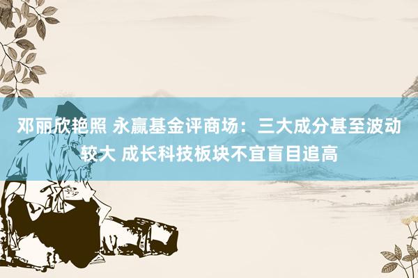 邓丽欣艳照 永赢基金评商场：三大成分甚至波动较大 成长科技板块不宜盲目追高