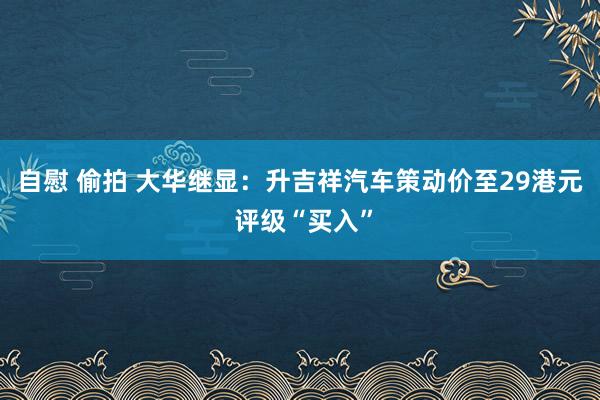 自慰 偷拍 大华继显：升吉祥汽车策动价至29港元 评级“买入”