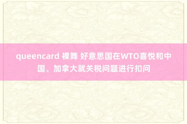 queencard 裸舞 好意思国在WTO喜悦和中国、加拿大就关税问题进行扣问